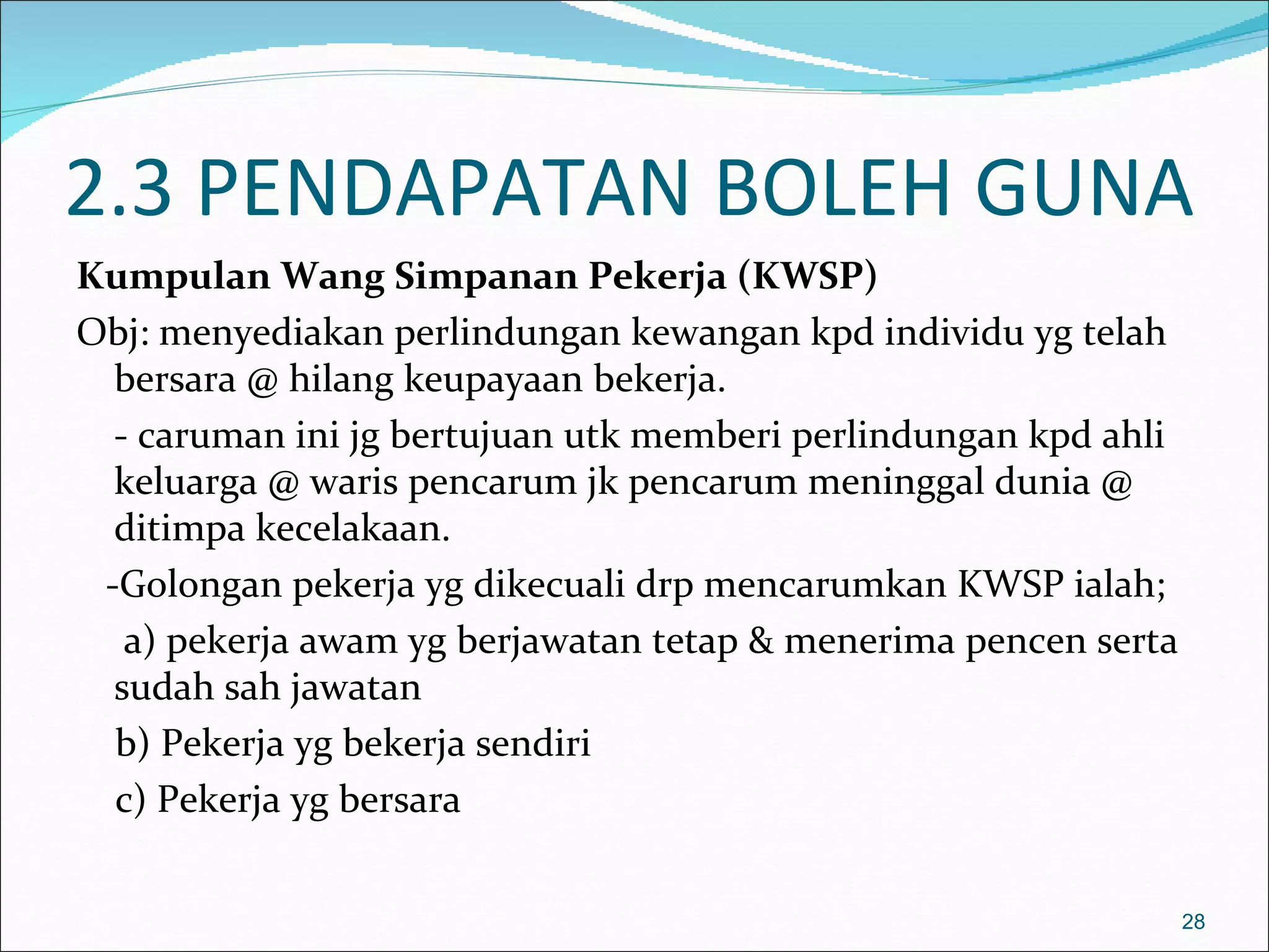 2.3 PENDAPATAN BOLEH GUNA
Kumpulan Wang Simpanan Pekerja (KWSP)
Obj: menyediakan perlindungan kewangan kpd individu yg telah
  bersara @ hilang keupayaan bekerja.
  - caruman ini jg bertujuan utk memberi perlindungan kpd ahli
  keluarga @ waris pencarum jk pencarum meninggal dunia @
  ditimpa kecelakaan.
 -Golongan pekerja yg dikecuali drp mencarumkan KWSP ialah;
   a) pekerja awam yg berjawatan tetap & menerima pencen serta
  sudah sah jawatan
  b) Pekerja yg bekerja sendiri
  c) Pekerja yg bersara


                                                                 28
 