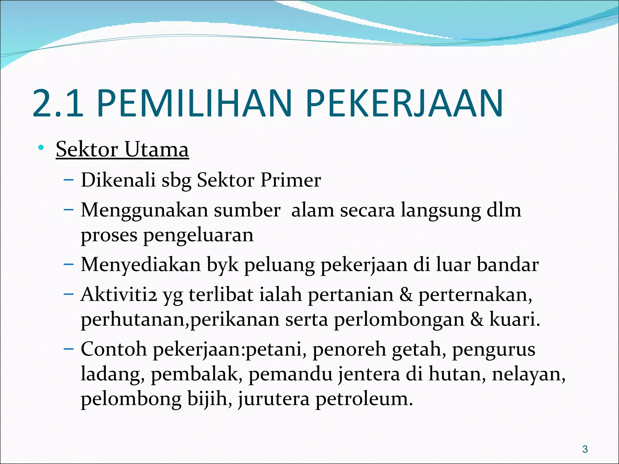 2.1 PEMILIHAN PEKERJAAN
• Sektor Utama
   – Dikenali sbg Sektor Primer
   – Menggunakan sumber alam secara langsung dlm
     proses pengeluaran
   – Menyediakan byk peluang pekerjaan di luar bandar
   – Aktiviti2 yg terlibat ialah pertanian & perternakan,
     perhutanan,perikanan serta perlombongan & kuari.
   – Contoh pekerjaan:petani, penoreh getah, pengurus
     ladang, pembalak, pemandu jentera di hutan, nelayan,
     pelombong bijih, jurutera petroleum.

                                                            3
 
