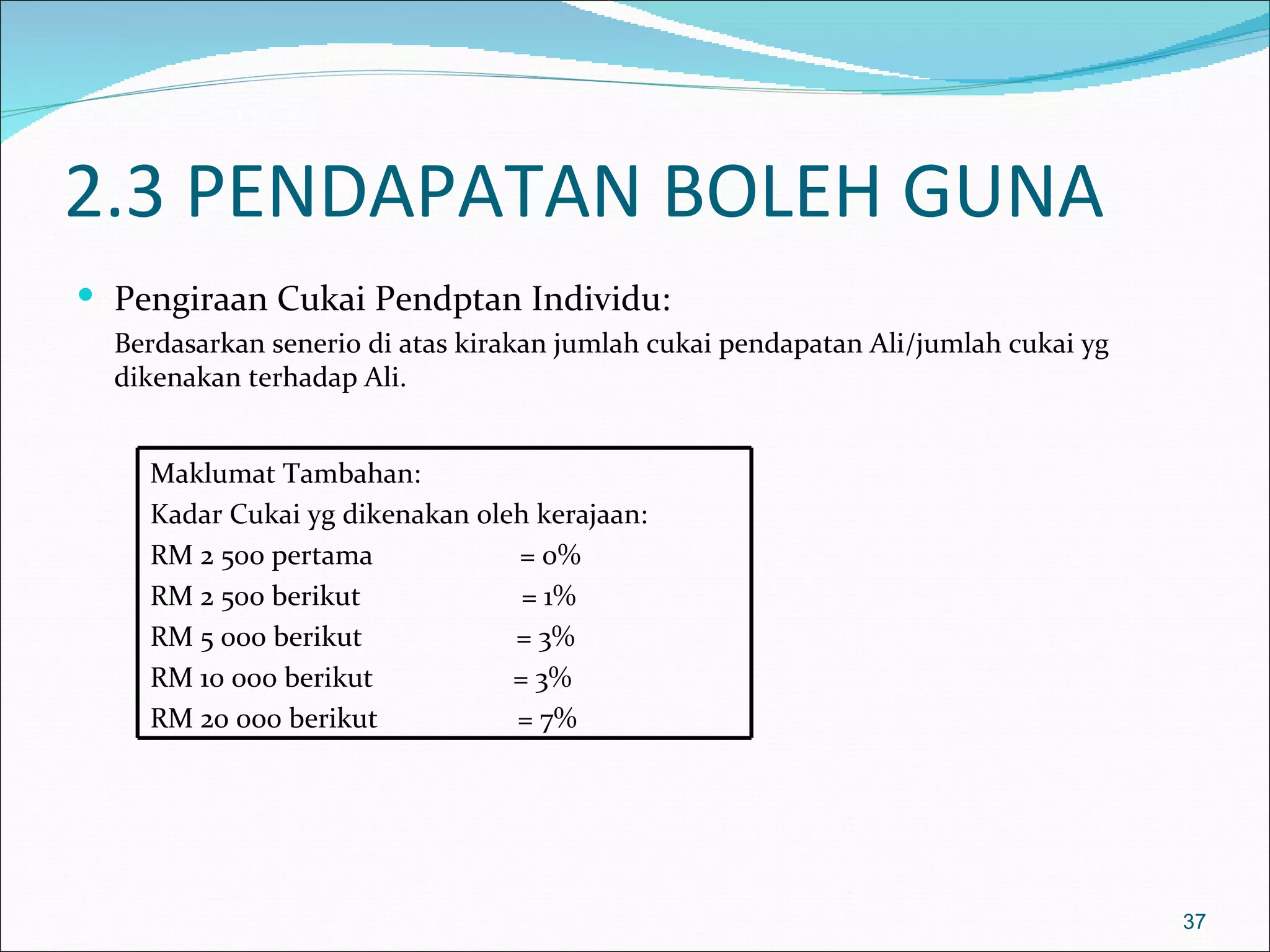 2.3 PENDAPATAN BOLEH GUNA
 Pengiraan Cukai Pendptan Individu:
  Berdasarkan senerio di atas kirakan jumlah cukai pendapatan Ali/jumlah cukai yg
  dikenakan terhadap Ali.


    Maklumat Tambahan:
    Kadar Cukai yg dikenakan oleh kerajaan:
    RM 2 500 pertama            = 0%
    RM 2 500 berikut             = 1%
    RM 5 000 berikut            = 3%
    RM 10 000 berikut           = 3%
    RM 20 000 berikut           = 7%




                                                                                    37
 