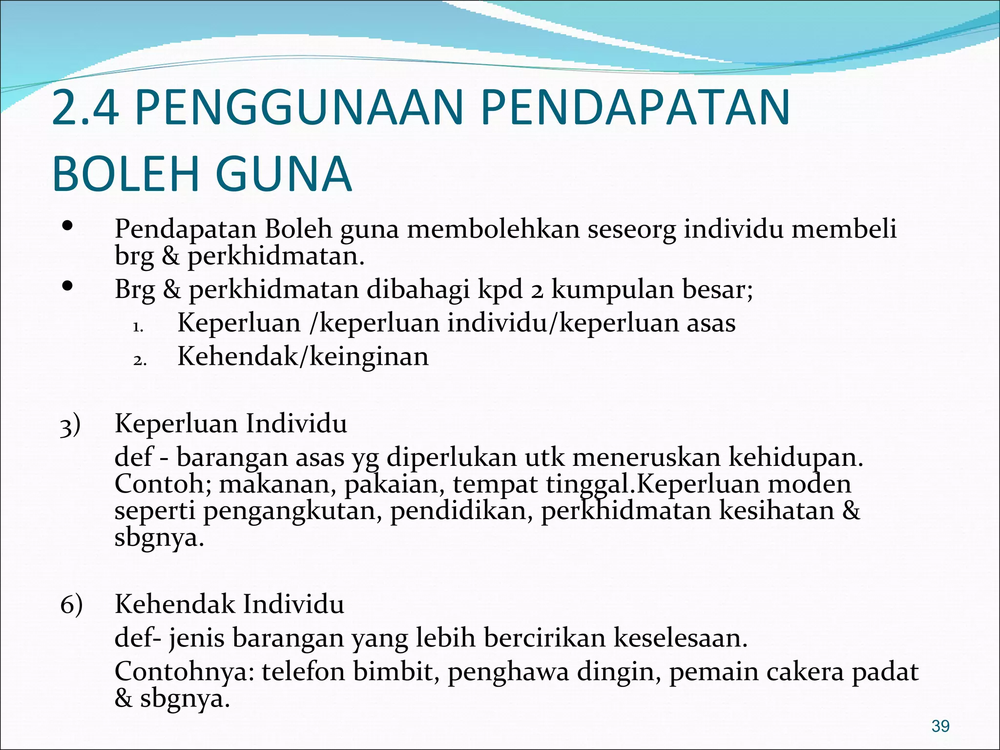 2.4 PENGGUNAAN PENDAPATAN
BOLEH GUNA
    Pendapatan Boleh guna membolehkan seseorg individu membeli
     brg & perkhidmatan.
    Brg & perkhidmatan dibahagi kpd 2 kumpulan besar;
      1.  Keperluan /keperluan individu/keperluan asas
      2.  Kehendak/keinginan

3)   Keperluan Individu
     def - barangan asas yg diperlukan utk meneruskan kehidupan.
     Contoh; makanan, pakaian, tempat tinggal.Keperluan moden
     seperti pengangkutan, pendidikan, perkhidmatan kesihatan &
     sbgnya.

6)   Kehendak Individu
     def- jenis barangan yang lebih bercirikan keselesaan.
     Contohnya: telefon bimbit, penghawa dingin, pemain cakera padat
     & sbgnya.
                                                                       39
 