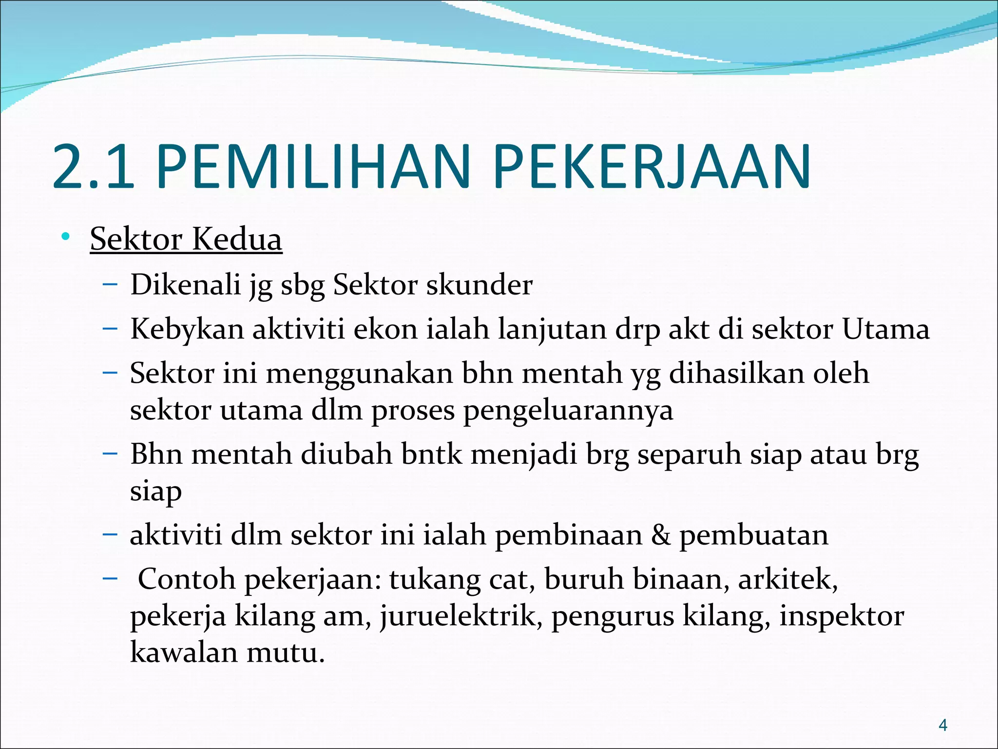 2.1 PEMILIHAN PEKERJAAN
• Sektor Kedua
   – Dikenali jg sbg Sektor skunder
   – Kebykan aktiviti ekon ialah lanjutan drp akt di sektor Utama
   – Sektor ini menggunakan bhn mentah yg dihasilkan oleh
     sektor utama dlm proses pengeluarannya
   – Bhn mentah diubah bntk menjadi brg separuh siap atau brg
     siap
   – aktiviti dlm sektor ini ialah pembinaan & pembuatan
   – Contoh pekerjaan: tukang cat, buruh binaan, arkitek,
     pekerja kilang am, juruelektrik, pengurus kilang, inspektor
     kawalan mutu.

                                                                    4
 