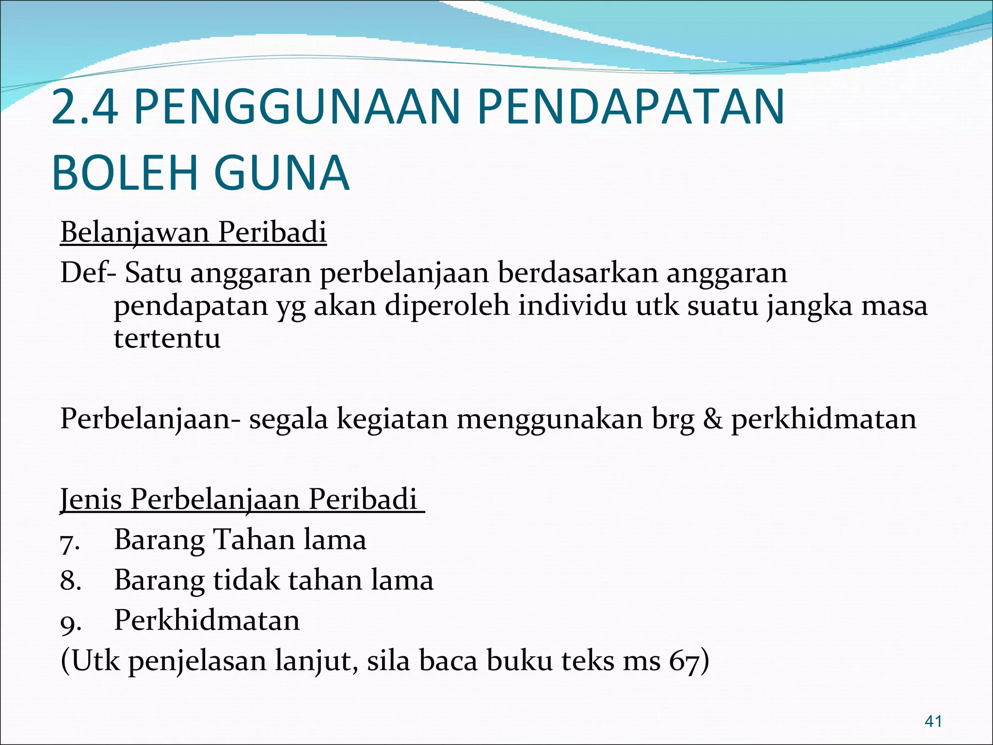 2.4 PENGGUNAAN PENDAPATAN
BOLEH GUNA
Belanjawan Peribadi
Def- Satu anggaran perbelanjaan berdasarkan anggaran
    pendapatan yg akan diperoleh individu utk suatu jangka masa
    tertentu

Perbelanjaan- segala kegiatan menggunakan brg & perkhidmatan

Jenis Perbelanjaan Peribadi
7. Barang Tahan lama
8. Barang tidak tahan lama
9. Perkhidmatan
(Utk penjelasan lanjut, sila baca buku teks ms 67)
                                                               41
 