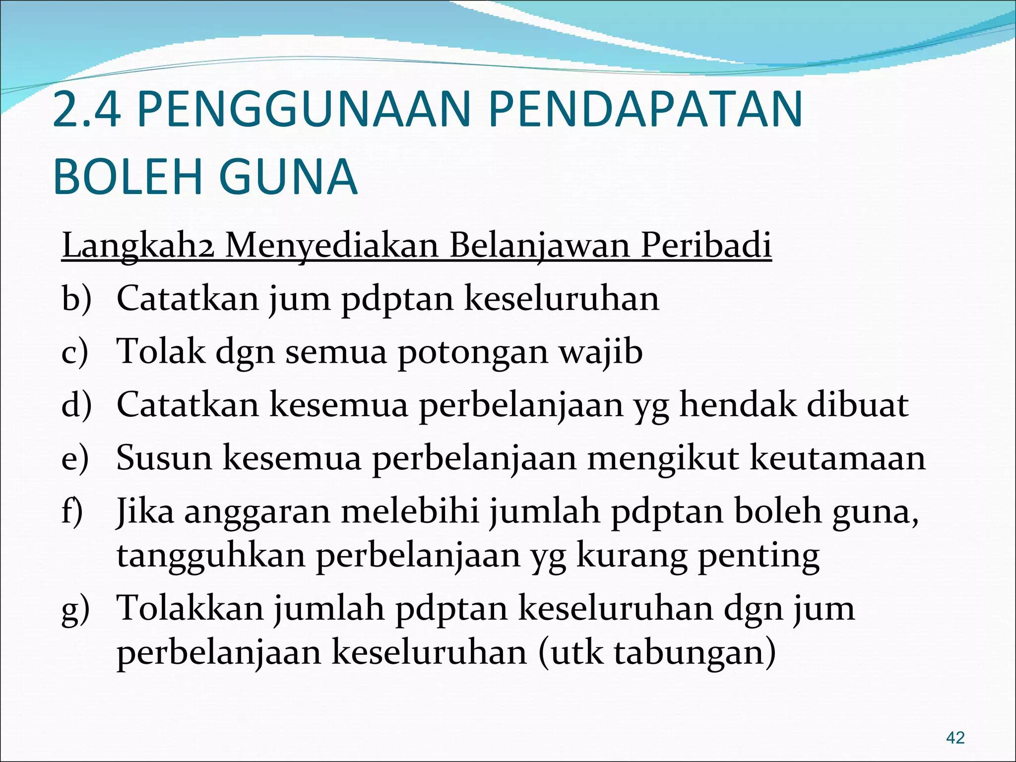 2.4 PENGGUNAAN PENDAPATAN
BOLEH GUNA
Langkah2 Menyediakan Belanjawan Peribadi
b) Catatkan jum pdptan keseluruhan
c) Tolak dgn semua potongan wajib
d) Catatkan kesemua perbelanjaan yg hendak dibuat
e) Susun kesemua perbelanjaan mengikut keutamaan
f) Jika anggaran melebihi jumlah pdptan boleh guna,
   tangguhkan perbelanjaan yg kurang penting
g) Tolakkan jumlah pdptan keseluruhan dgn jum
   perbelanjaan keseluruhan (utk tabungan)

                                                      42
 