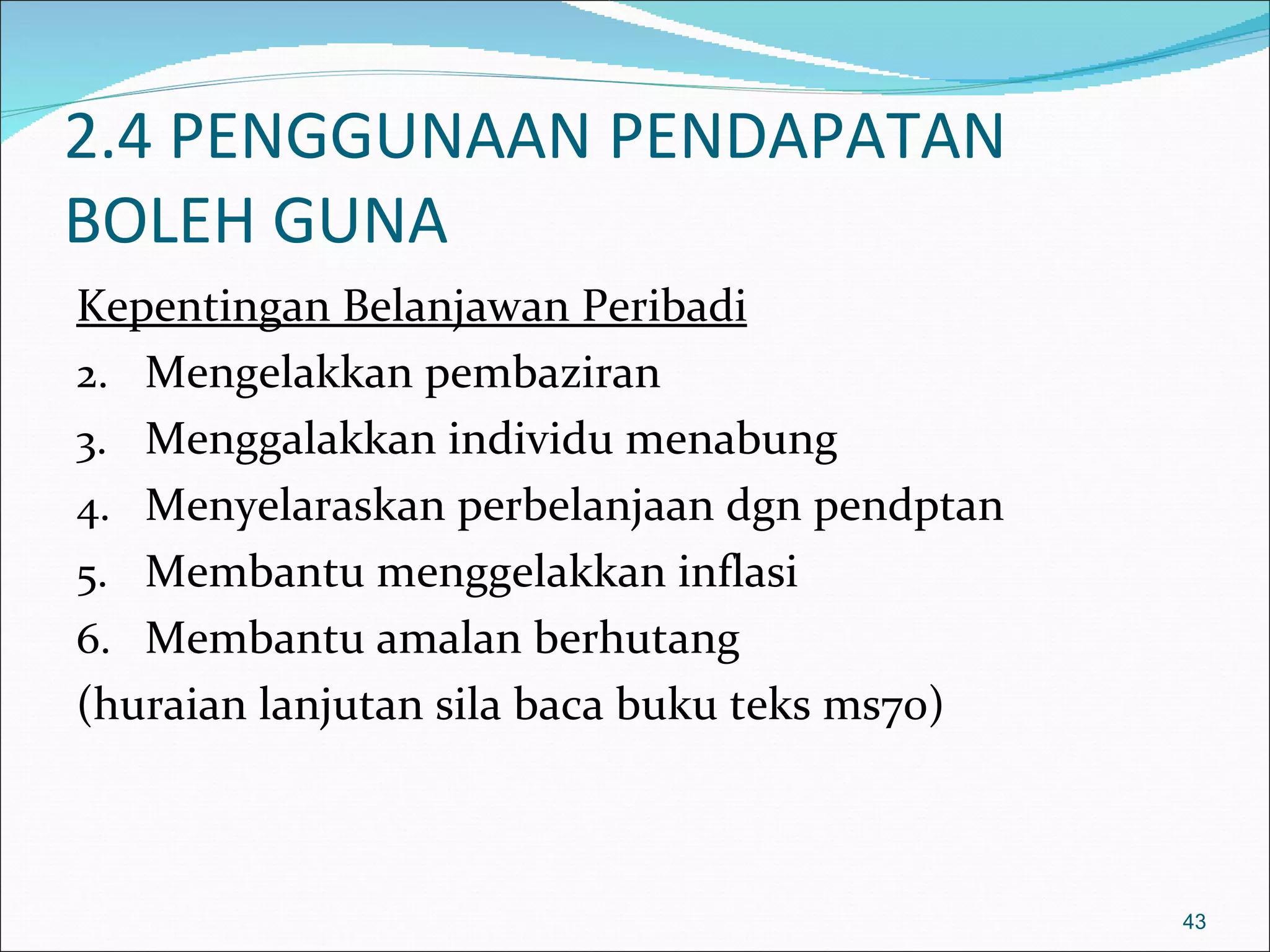 2.4 PENGGUNAAN PENDAPATAN
BOLEH GUNA
Kepentingan Belanjawan Peribadi
2. Mengelakkan pembaziran
3. Menggalakkan individu menabung
4. Menyelaraskan perbelanjaan dgn pendptan
5. Membantu menggelakkan inflasi
6. Membantu amalan berhutang
(huraian lanjutan sila baca buku teks ms70)



                                              43
 