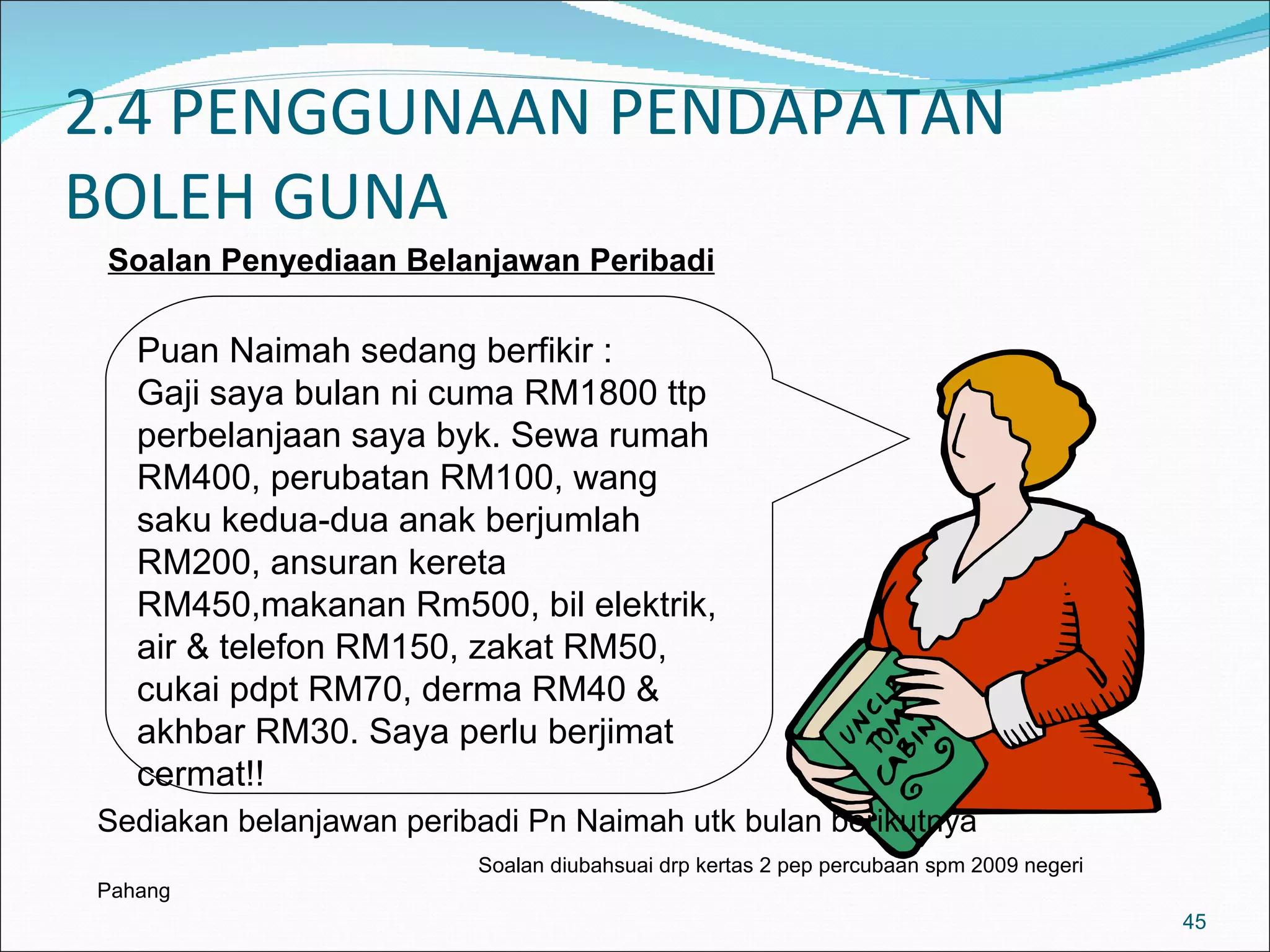 2.4 PENGGUNAAN PENDAPATAN
BOLEH GUNA
 Soalan Penyediaan Belanjawan Peribadi

   Puan Naimah sedang berfikir :
   Gaji saya bulan ni cuma RM1800 ttp
   perbelanjaan saya byk. Sewa rumah
   RM400, perubatan RM100, wang
   saku kedua-dua anak berjumlah
   RM200, ansuran kereta
   RM450,makanan Rm500, bil elektrik,
   air & telefon RM150, zakat RM50,
   cukai pdpt RM70, derma RM40 &
   akhbar RM30. Saya perlu berjimat
   cermat!!
Sediakan belanjawan peribadi Pn Naimah utk bulan berikutnya
                         Soalan diubahsuai drp kertas 2 pep percubaan spm 2009 negeri
Pahang
                                                                                        45
 