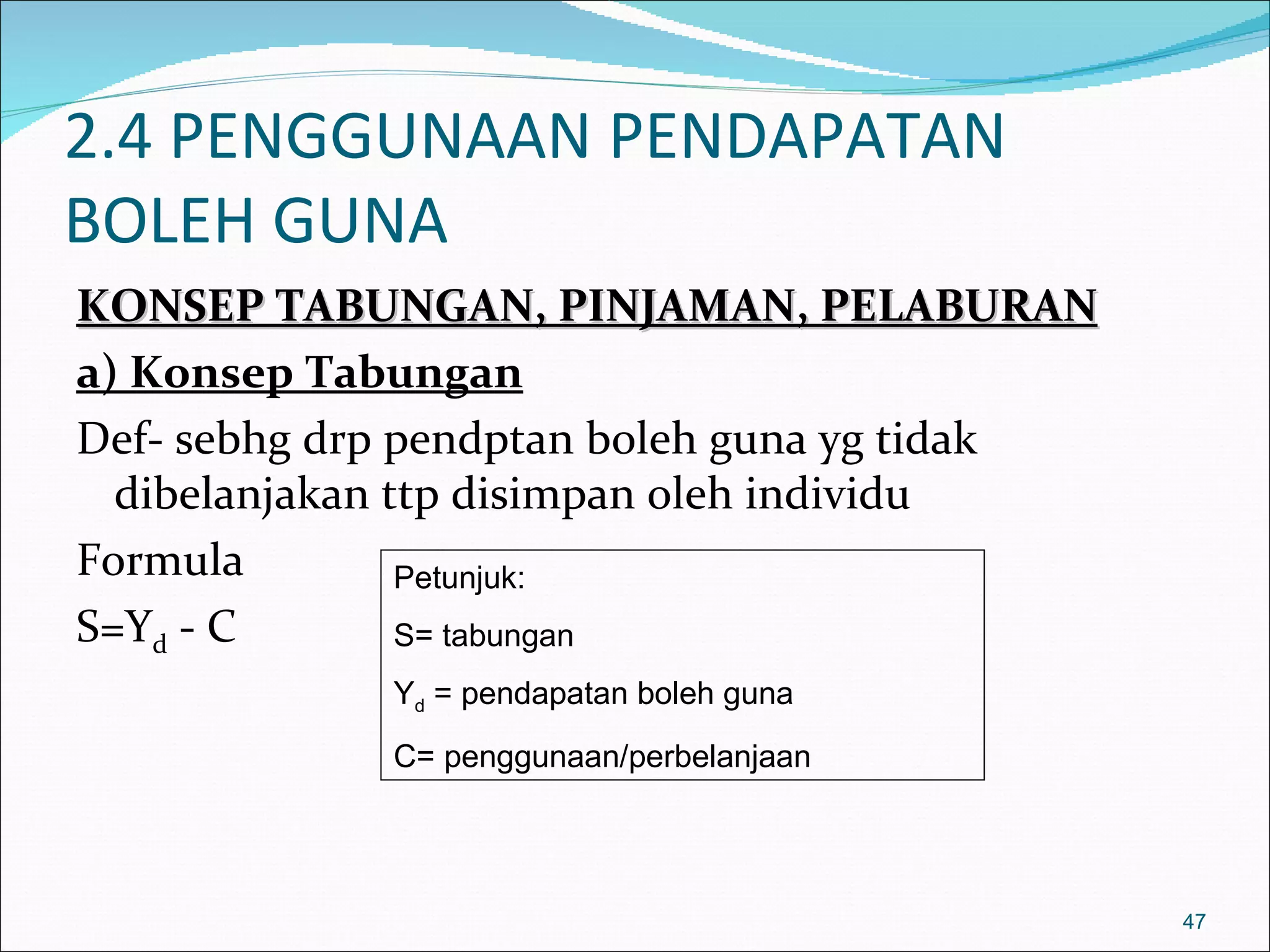 2.4 PENGGUNAAN PENDAPATAN
BOLEH GUNA
KONSEP TABUNGAN, PINJAMAN, PELABURAN
a) Konsep Tabungan
Def- sebhg drp pendptan boleh guna yg tidak
  dibelanjakan ttp disimpan oleh individu
Formula         Petunjuk:
S=Yd - C        S= tabungan
             Yd = pendapatan boleh guna
             C= penggunaan/perbelanjaan




                                              47
 