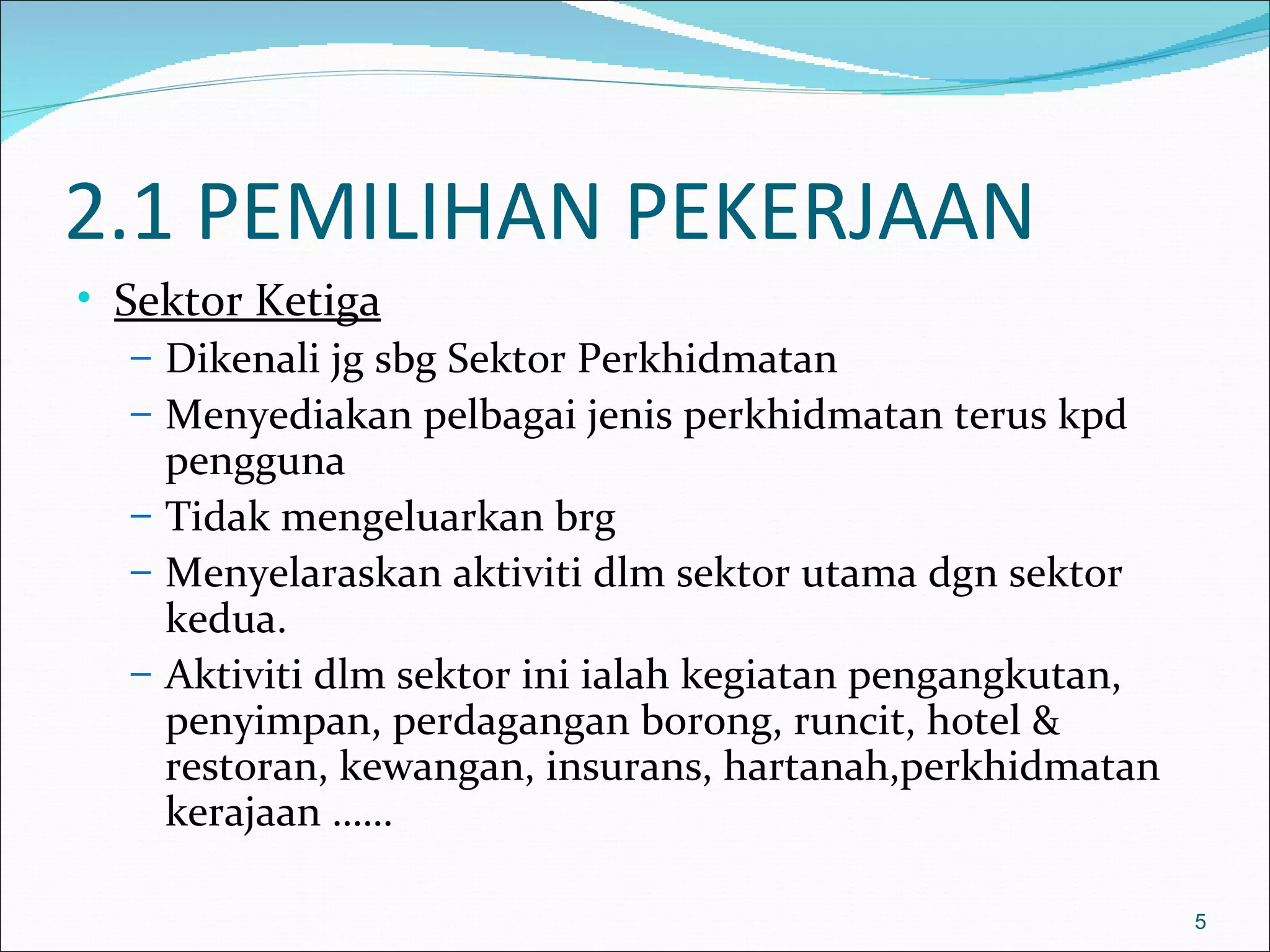 2.1 PEMILIHAN PEKERJAAN
• Sektor Ketiga
   – Dikenali jg sbg Sektor Perkhidmatan
   – Menyediakan pelbagai jenis perkhidmatan terus kpd
     pengguna
   – Tidak mengeluarkan brg
   – Menyelaraskan aktiviti dlm sektor utama dgn sektor
     kedua.
   – Aktiviti dlm sektor ini ialah kegiatan pengangkutan,
     penyimpan, perdagangan borong, runcit, hotel &
     restoran, kewangan, insurans, hartanah,perkhidmatan
     kerajaan ……

                                                            5
 