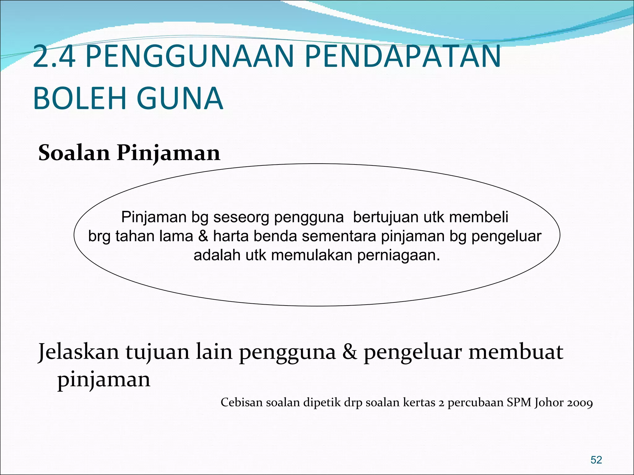 2.4 PENGGUNAAN PENDAPATAN
BOLEH GUNA
Soalan Pinjaman

         Pinjaman bg seseorg pengguna bertujuan utk membeli
    brg tahan lama & harta benda sementara pinjaman bg pengeluar
                  adalah utk memulakan perniagaan.




Jelaskan tujuan lain pengguna & pengeluar membuat
  pinjaman
                     Cebisan soalan dipetik drp soalan kertas 2 percubaan SPM Johor 2009



                                                                                       52
 