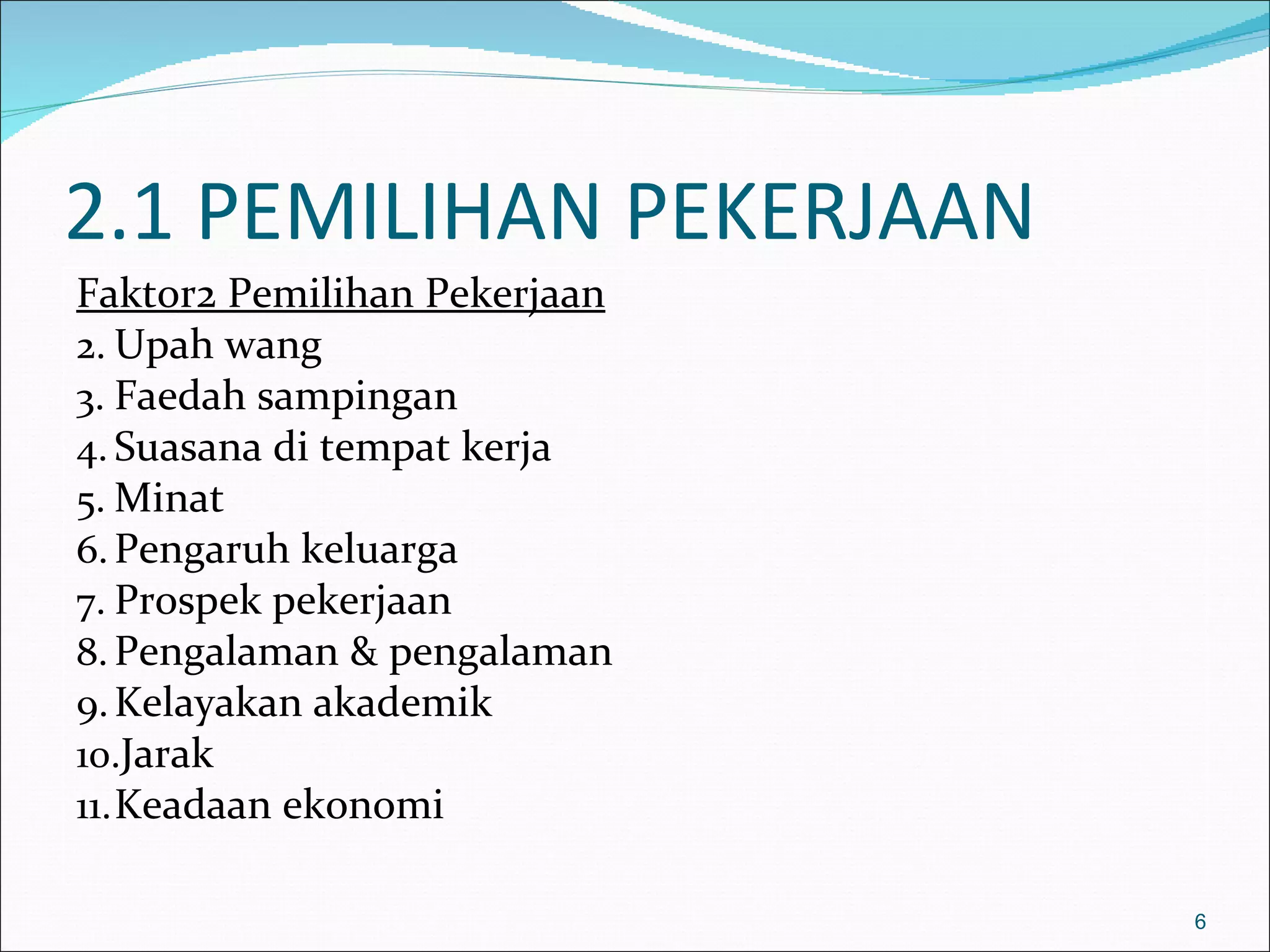2.1 PEMILIHAN PEKERJAAN
Faktor2 Pemilihan Pekerjaan
2. Upah wang
3. Faedah sampingan
4. Suasana di tempat kerja
5. Minat
6. Pengaruh keluarga
7. Prospek pekerjaan
8. Pengalaman & pengalaman
9. Kelayakan akademik
10.Jarak
11. Keadaan ekonomi

                              6
 