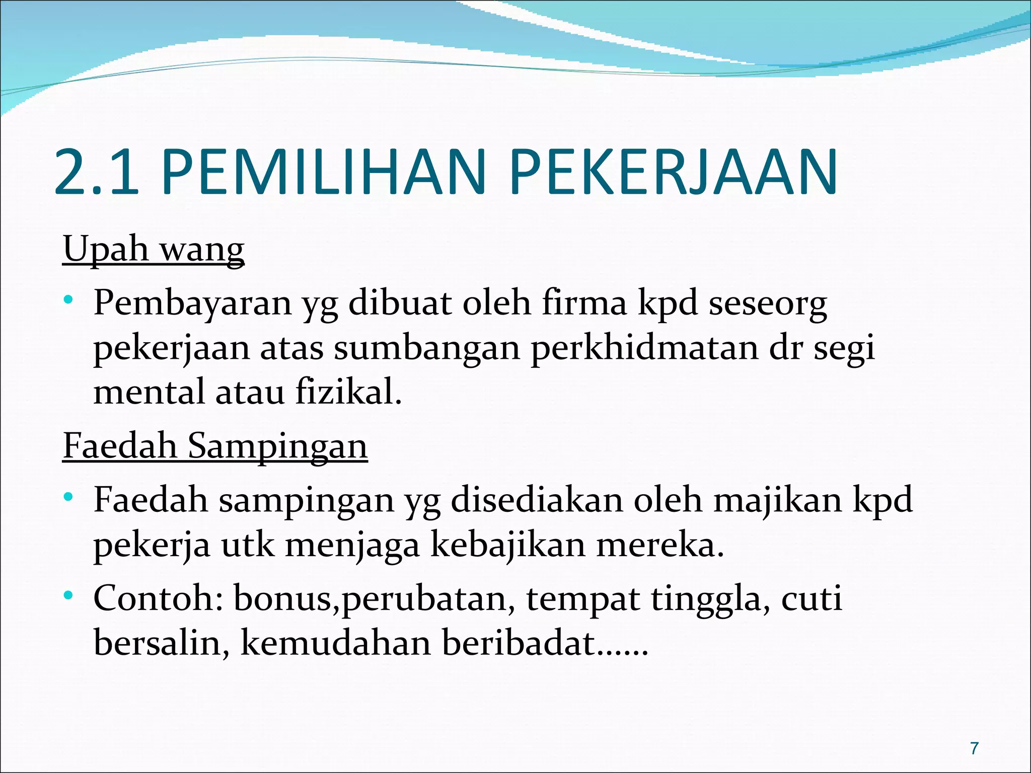 2.1 PEMILIHAN PEKERJAAN
Upah wang
• Pembayaran yg dibuat oleh firma kpd seseorg
  pekerjaan atas sumbangan perkhidmatan dr segi
  mental atau fizikal.
Faedah Sampingan
• Faedah sampingan yg disediakan oleh majikan kpd
  pekerja utk menjaga kebajikan mereka.
• Contoh: bonus,perubatan, tempat tinggla, cuti
  bersalin, kemudahan beribadat……

                                                    7
 