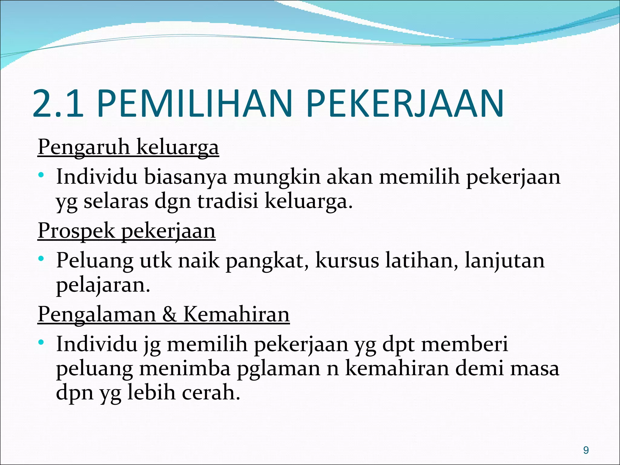 2.1 PEMILIHAN PEKERJAAN
Pengaruh keluarga
• Individu biasanya mungkin akan memilih pekerjaan
  yg selaras dgn tradisi keluarga.
Prospek pekerjaan
• Peluang utk naik pangkat, kursus latihan, lanjutan
  pelajaran.
Pengalaman & Kemahiran
• Individu jg memilih pekerjaan yg dpt memberi
  peluang menimba pglaman n kemahiran demi masa
  dpn yg lebih cerah.

                                                       9
 
