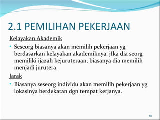 2.1 PEMILIHAN PEKERJAAN
Kelayakan Akademik
• Seseorg biasanya akan memilih pekerjaan yg
  berdasarkan kelayakan akademiknya. jIka dia seorg
  memiliki ijazah kejuruteraan, biasanya dia memilih
  menjadi jurutera.
Jarak
• Biasanya seseorg individu akan memilih pekerjaan yg
  lokasinya berdekatan dgn tempat kerjanya.



                                                        10
 