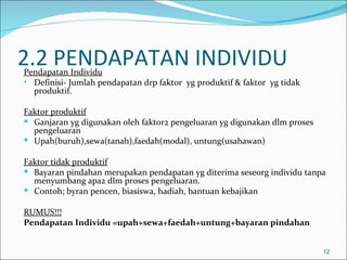 2.2 PENDAPATAN INDIVIDU
Pendapatan Individu
• Definisi- Jumlah pendapatan drp faktor yg produktif & faktor yg tidak
  produktif.

Faktor produktif
 Ganjaran yg digunakan oleh faktor2 pengeluaran yg digunakan dlm proses
  pengeluaran
 Upah(buruh),sewa(tanah),faedah(modal), untung(usahawan)

Faktor tidak produktif
 Bayaran pindahan merupakan pendapatan yg diterima seseorg individu tanpa
  menyumbang apa2 dlm proses pengeluaran.
 Contoh; byran pencen, biasiswa, hadiah, bantuan kebajikan

RUMUS!!!
Pendapatan Individu =upah+sewa+faedah+untung+bayaran pindahan


                                                                           12
 