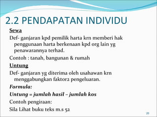 2.2 PENDAPATAN INDIVIDU
Sewa
Def- ganjaran kpd pemilik harta krn memberi hak
  penggunaan harta berkenaan kpd org lain yg
  penawarannya terhad.
Contoh : tanah, bangunan & rumah
Untung
Def- ganjaran yg diterima oleh usahawan krn
  menggabungkan faktor2 pengeluaran.
Formula:
Untung = jumlah hasil – jumlah kos
Contoh pengiraan:
Sila Lihat buku teks m.s 52
                                                  20
 
