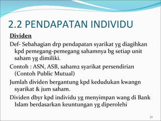 2.2 PENDAPATAN INDIVIDU
Dividen
Def- Sebahagian drp pendapatan syarikat yg diagihkan
  kpd pemegang-pemegang sahamnya bg setiap unit
  saham yg dimiliki.
Contoh : ASN, ASB, saham2 syarikat persendirian
  (Contoh Public Mutual)
Jumlah dividen bergantung kpd kedudukan kwangn
  syarikat & jum saham.
Dividen dbyr kpd individu yg menyimpan wang di Bank
  Islam berdasarkan keuntungan yg diperolehi

                                                   21
 