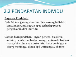 2.2 PENDAPATAN INDIVIDU
Bayaran Pindahan
Def- Pdptan @wang diterima oleh seseorg individu
 tanpa menyumbangkan apa2 terhadap proses
 pengeluaran dlm individu.

Contoh byrn pindahan – byran pencen, biasiswa,
 subsidi, pemberian hadiah wang, bantuan kebajikan
 masy, skim pinjaman buku teks, harta peninggalan
 org yg meninggal dunia kpd waris2nya & sbgnya

                                                     22
 
