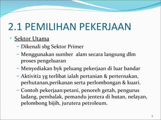 2.1 PEMILIHAN PEKERJAAN
• Sektor Utama
   – Dikenali sbg Sektor Primer
   – Menggunakan sumber alam secara langsung dlm
     proses pengeluaran
   – Menyediakan byk peluang pekerjaan di luar bandar
   – Aktiviti2 yg terlibat ialah pertanian & perternakan,
     perhutanan,perikanan serta perlombongan & kuari.
   – Contoh pekerjaan:petani, penoreh getah, pengurus
     ladang, pembalak, pemandu jentera di hutan, nelayan,
     pelombong bijih, jurutera petroleum.

                                                            3
 