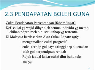 2.3 PENDAPATAN BOLEH GUNA
Cukai Pendapatan Perseorangan (faham/ingat)
Def- cukai yg wajid dibyr oleh semua individu yg memp
 lebihan pdptn melebihi satu tahap yg tertentu.
Di Malaysia berdasarkan Akta Cukai Pdpatn 1967
          -mengamalkan cukai progresif
          -cukai terhdp gol kaya >tinggi drp dikenakan
            oleh gol berpendptan rendah
          -Rujuk jadual kadar cukai dlm buku teks
            ms 59
                                                     31
 