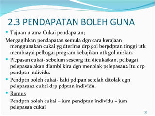 2.3 PENDAPATAN BOLEH GUNA
 Tujuan utama Cukai pendapatan;
Mengagihkan pendapatan semula dgn cara kerajaan
  menggunakan cukai yg dterima drp gol berpdptan tinggi utk
  membiayai pelbagai program kebajikan utk gol miskin.
 Plepasan cukai- sebelum seseorg itu dicukaikan, pelbagai
  pelepasan akan diambilkira dgn menolak pelepasan2 itu drp
  pendptn individu.
 Pendptn boleh cukai- baki pdtpan setelah ditolak dgn
  pelepasan2 cukai drp pdptan individu.
 Rumus
  Pendptn boleh cukai = jum pendptan individu – jum
  pelepasan cukai
                                                          33
 