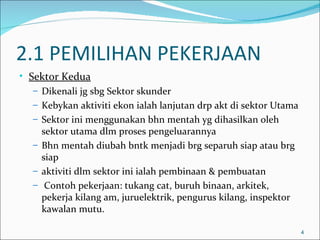 2.1 PEMILIHAN PEKERJAAN
• Sektor Kedua
   – Dikenali jg sbg Sektor skunder
   – Kebykan aktiviti ekon ialah lanjutan drp akt di sektor Utama
   – Sektor ini menggunakan bhn mentah yg dihasilkan oleh
     sektor utama dlm proses pengeluarannya
   – Bhn mentah diubah bntk menjadi brg separuh siap atau brg
     siap
   – aktiviti dlm sektor ini ialah pembinaan & pembuatan
   – Contoh pekerjaan: tukang cat, buruh binaan, arkitek,
     pekerja kilang am, juruelektrik, pengurus kilang, inspektor
     kawalan mutu.

                                                                    4
 