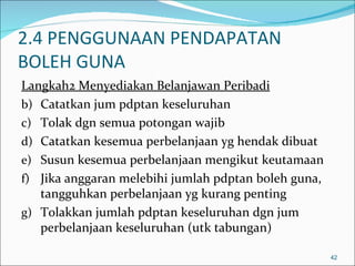 2.4 PENGGUNAAN PENDAPATAN
BOLEH GUNA
Langkah2 Menyediakan Belanjawan Peribadi
b) Catatkan jum pdptan keseluruhan
c) Tolak dgn semua potongan wajib
d) Catatkan kesemua perbelanjaan yg hendak dibuat
e) Susun kesemua perbelanjaan mengikut keutamaan
f) Jika anggaran melebihi jumlah pdptan boleh guna,
   tangguhkan perbelanjaan yg kurang penting
g) Tolakkan jumlah pdptan keseluruhan dgn jum
   perbelanjaan keseluruhan (utk tabungan)

                                                      42
 