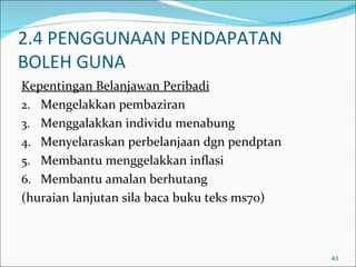 2.4 PENGGUNAAN PENDAPATAN
BOLEH GUNA
Kepentingan Belanjawan Peribadi
2. Mengelakkan pembaziran
3. Menggalakkan individu menabung
4. Menyelaraskan perbelanjaan dgn pendptan
5. Membantu menggelakkan inflasi
6. Membantu amalan berhutang
(huraian lanjutan sila baca buku teks ms70)



                                              43
 