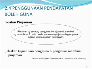 2.4 PENGGUNAAN PENDAPATAN
BOLEH GUNA
Soalan Pinjaman

         Pinjaman bg seseorg pengguna bertujuan utk membeli
    brg tahan lama & harta benda sementara pinjaman bg pengeluar
                  adalah utk memulakan perniagaan.




Jelaskan tujuan lain pengguna & pengeluar membuat
  pinjaman
                     Cebisan soalan dipetik drp soalan kertas 2 percubaan SPM Johor 2009



                                                                                       52
 