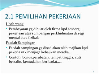 2.1 PEMILIHAN PEKERJAAN
Upah wang
• Pembayaran yg dibuat oleh firma kpd seseorg
  pekerjaan atas sumbangan perkhidmatan dr segi
  mental atau fizikal.
Faedah Sampingan
• Faedah sampingan yg disediakan oleh majikan kpd
  pekerja utk menjaga kebajikan mereka.
• Contoh: bonus,perubatan, tempat tinggla, cuti
  bersalin, kemudahan beribadat……

                                                    7
 