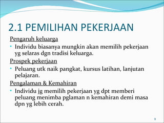 2.1 PEMILIHAN PEKERJAAN
Pengaruh keluarga
• Individu biasanya mungkin akan memilih pekerjaan
  yg selaras dgn tradisi keluarga.
Prospek pekerjaan
• Peluang utk naik pangkat, kursus latihan, lanjutan
  pelajaran.
Pengalaman & Kemahiran
• Individu jg memilih pekerjaan yg dpt memberi
  peluang menimba pglaman n kemahiran demi masa
  dpn yg lebih cerah.

                                                       9
 