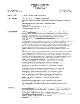 Dennis Hanreck
dh72@zips.uakron.edu
(330)-466-7284
8618 Spruce Lane 1165 Robin Court
Marshallville, OH 44645 Zanesville, OH 43701
OBJECTIVE: To obtain a full-time engineering position.
EDUCATION: THE UNIVERSITY OF AKRON, Akron, Ohio
Bachelor of Science,Biomedical Engineering (Mechanical Engineering Track),May
2016
Honors College Scholar, Cum Laude, Engineering Honors
GPA: 3.56/4.00
SMITHVILLE HIGH SCHOOL,Smithville, Ohio
Class Valedictorian, May 2012
EXPERIENCE: Fall 2016:Lab Technician at Capital Prosthetics and Orthotics Center, Zanesville, Ohio
Developed various prosthetic and orthotic devices for patients of all ages and orthopedic
conditions.Devices include prosthetic casings,partial foot orthosis,specialized shoes for
patients with diabetes and other foot and leg conditions, and orthotic shoe inserts.
Fall 2015 & Spring 2016: Design Engineering Honors Project at the University of Akron,
Akron, Ohio
Designed and developed an orthopedic multi-tool device with a Senior Design Team. Progressed
through the phases of the design process,including: multiple iterations of prototype
development, design verification and validation, market analysis,and manufacturing. Used both
technical reports and presentations to demonstrate product progression and project results to
customers, medical professionals,and peers. The device patent is currently pending.
Summer 2015: Mechanical Engineering Co-op at Myer’s Controlled Power, North Canton,
Ohio
Designed, created, edited, and organized 3D models and 2D schematics of parts and assemblies
used for company projects. Proficiently learned to navigate programs used by the company,
including SolidEdge, AutoCAD, and the filing system, Syteline. Worked in collaboration with
engineers, designers,and technicians, as well as independently. Completed numerous company
assignments to create schematics for power distribution centers (electrical substations).
Summer 2014: Chemical Balance Regulator at J.M. Smucker’s, Orrville, Ohio
Learned how to proficiently run the company’s Prophecy program for delivering
chemicals and monitoring their effectiveness,adjusted pH for company
products,added and mixed chemical components to create product, and used
computers and lab equipment to test and record the progression of the product
being made.
Spring 2014: Volunteer Lab Assistant in Polymer Engineering Lab, Akron, Ohio
Spent 4-8 hours a week training and learning laboratory techniques,including:
creating bilayers of drug-encasing material using the Microm DS 50 program,
using polarizing microscope imaging, producing and measuring nanofibers
created by electrospinners using a fibroin extraction procedure, and using pH
measurement and calibration to produce solutions for the bilayer process.
Summer 2012 & 2013:Administrative Assistant,Legacy Hair Studios,
Wadsworth,Ohio
Managed accounts payable,including paying for current invoices, organizing
bill-paying, mailing, and filing. Created agendas for meetings and memos to
keep staff informed of upcoming events.Managed social media and delivered supplies
to five salon locations.
ADDITIONAL: Activities and Interests:Eureka (Engineering Honors organization), Biomedical Engineering
Society, participant in intermural sports, running,snowboarding, Ultimate Frisbee, several
charity and fundraising events.
Awards, Honors, and Recognitions: Dean’s List Recipient (2012-2016)
Technical Experience/Computer Skills: Microsoft Office, Solid-Works, MATLAB, AutoCAD,
SolidEdge, Syteline, Prophecy, Microm DS 50, Autodesk
Languages: Four years of German
 