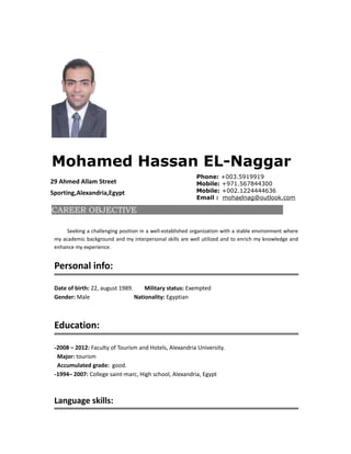 Mohamed Hassan EL-Naggar
29 Ahmed Allam Street
Sporting,Alexandria,Egypt
Phone: +003.5919919
Mobile: +971.567844300
Mobile: +002.1224444636
Email : mohaelnag@outlook.com
CAREER OBJECTIVE
Seeking a challenging position in a well-established organization with a stable environment where
my academic background and my interpersonal skills are well utilized and to enrich my knowledge and
enhance my experience.
Personal info:
Date of birth: 22, august 1989. Military status: Exempted
Gender: Male Nationality: Egyptian
Education:
-2008 – 2012: Faculty of Tourism and Hotels, Alexandria University.
Major: tourism
Accumulated grade: good.
-1994– 2007: College saint-marc, High school, Alexandria, Egypt
Language skills:
 