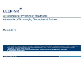 FOR INSTITUTIONAL USE ONLY
A Roadmap for Investing in Healthcare
Alice Avanian, CFA, Managing Director, Leerink Partners
March 9, 2016
Please refer to the Disclosure Appendix for Analyst Certification. To access Price Charts and Disclosures specific to Covered Companies,
please refer to https://leerink.bluematrix.com/bluematrix/Disclosure2 or send a request to Leerink Partners Editorial Department, One
Federal Street, 37th Floor, Boston, MA 02110.
The description of Leerink Partners benchmarks is available by contacting the Leerink Partners Editorial Department.
Rx trends derived from IMS Health.
 