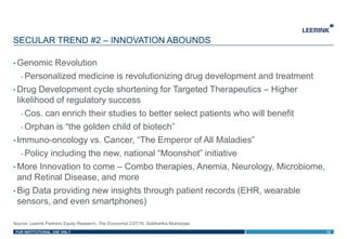 FOR INSTITUTIONAL USE ONLY
• Genomic Revolution
- Personalized medicine is revolutionizing drug development and treatment
• Drug Development cycle shortening for Targeted Therapeutics – Higher
likelihood of regulatory success
- Cos. can enrich their studies to better select patients who will benefit
- Orphan is “the golden child of biotech”
• Immuno-oncology vs. Cancer, “The Emperor of All Maladies”
- Policy including the new, national “Moonshot” initiative
• More Innovation to come – Combo therapies, Anemia, Neurology, Microbiome,
and Retinal Disease, and more
• Big Data providing new insights through patient records (EHR, wearable
sensors, and even smartphones)
SECULAR TREND #2 – INNOVATION ABOUNDS
13
Source: Leerink Partners Equity Research, The Economist 2/27/16, Siddhartha Mukherjee
 