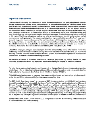 HEALTHCARE March 7, 2016
Important Disclosures
This information (including, but not limited to, prices, quotes and statistics) has been obtained from sources
that we believe reliable, but we do not represent that it is accurate or complete and it should not be relied
upon as such. All information is subject to change without notice. This is provided for information purposes
only and should not be regarded as an offer to sell or as a solicitation of an offer to buy any product to which
this information relates. The Firm, its officers, directors, employees, proprietary accounts and affiliates may
have a position, long or short, in the securities referred to in this report, and/or other related securities, and
from time to time may increase or decrease the position or express a view that is contrary to that contained
in this report. The Firm's salespeople, traders and other professionals may provide oral or written market
commentary or trading strategies that are contrary to opinions expressed in this report. The Firm's proprietary
accounts may make investment decisions that are inconsistent with the opinions expressed in this report.
The past performance of securities does not guarantee or predict future performance. Transaction strategies
described herein may not be suitable for all investors. Additional information is available upon request by
contacting the Editorial Department at One Federal Street, 37th Floor, Boston, MA 02110.
Like all Firm employees, analysts receive compensation that is impacted by, among other factors, overall firm
profitability, which includes revenues from, among other business units, Institutional Equities, and Investment
Banking. Analysts, however, are not compensated for a specific investment banking services transaction or
contributions to the Firm's investment banking activities.
MEDACorp is a network of healthcare professionals, attorneys, physicians, key opinion leaders and other
specialists accessed by Leerink and it provides information used by its analysts in preparing research.
For price charts, statements of valuation and risk, as well as the specific disclosures for covered companies,
client should refer to https://leerink2.bluematrix.com/bluematrix/Disclosure2 or send a request to Leerink
Partners Editorial Department, One Federal Street, 37th Floor, Boston, MA 02110.
While IMS Health has been used as a source, the analysis contained herein has been arrived at independently
by the firm and IMS is not responsible for the analysis or use of the data.
The S&P Health Care Claims Index™ is a product of S&P Dow Jones Indices LLC (“SPDJI”), and has been
licensed for use by Leerink Partners LLC. Standard & Poor's® and S&P® are registered trademarks of Standard
& Poor’s Financial Services LLC (“S&P”) Dow Jones® is a registered trademark of Dow Jones Trademark
Holdings LLC (“Dow Jones”); [Trademarks] are trademarks of the [Licensor]; and these trademarks have been
licensed for use by SPDJI and sublicensed for certain purposes by Leerink Partners LLC. Leerink Partners
research is not sponsored, endorsed, sold or promoted by SPDJI, Dow Jones, S&P, their respective affiliates
and none of such parties make any representation regarding the advisability of investing in such product(s)
nor do they have any liability for any errors, omissions, or interruptions of the S&P Health Care Claims Index™
Member FINRA/SIPC. ©2016 Leerink Partners LLC. All rights reserved. This document may not be reproduced
or circulated without our written authority.
 