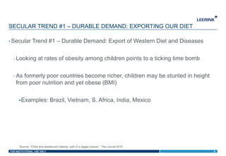 FOR INSTITUTIONAL USE ONLY
• Secular Trend #1 – Durable Demand: Export of Western Diet and Diseases
- Looking at rates of obesity among children points to a ticking time bomb
- As formerly poor countries become richer, children may be stunted in height
from poor nutrition and yet obese (BMI)
Examples: Brazil, Vietnam, S. Africa, India, Mexico
SECULAR TREND #1 – DURABLE DEMAND: EXPORTING OUR DIET
8
Source: “Child and adolescent obesity: part of a bigger picture,” The Lancet 2015
 