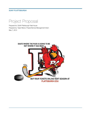 Project Proposal
Prepared for: SUNY Plattsburgh Field House
Prepared by: Taylor Manor, Project/Service Management Intern
May 7, 2015
!
!
SUNY PLATTSBURGH
 