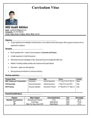 Curriculum Vitae
MD Aadil Akhter
Email : aadilakhter008@gmail.com
Contact No.:+91-7677091250.
Chota Telpa, Korar, Chapra, Saran, Bihar -841301
Objective
• To gain expertise and knowledge in financial sector, to be customer centric and focused, fulfil my goals in harmony with my
organization’s objective.
Synopsis
• B.com graduate with 3 + years of sound exposure in Accounts and Finance.
• In depth experience in Audit & Assurance,
• Well versed end user knowledge of Tally, Advanced Excel and complete Ms Office Suit.
• Abilities in handling multiple priorities with proactive and focused attitude.
• Good team – player and well organized.
• Strong personal commitments to continuous learning.
Working experience
Company Name Designation Role Tenure Country
BRK Trading and Transportation
S.M Associates
M.R Products
Accountant
Accounts Executive
Accounts Assistant
Audit & Assurance
Audit & Assurance
Accounts & Finance
11TH
July 15 to 31st
Oct 15
1st
Sep’12 to June 2015
01St
May’09 To 31st
May 12
Qatar
India
India
Essential Qualifications
Degrees Major Subject UniversitySchool Year Percentage
Bachelor of Commerce Accounts and Finance J.P.U 2012 68 %
12th
Commerce State Board 2009 75.6%
10th
Math, Sc, Eng, Hindi, SST. State Board 2007 43 %
 