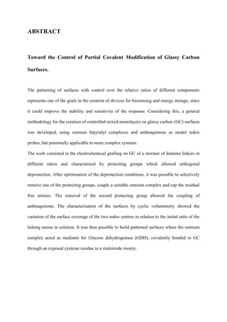 ABSTRACT
Toward the Control of Partial Covalent Modification of Glassy Carbon
Surfaces.
The patterning of surfaces with control over the relative ratios of different components
represents one of the goals in the creation of devices for biosensing and energy storage, since
it could improve the stability and sensitivity of the response. Considering this, a general
methodology for the creation of controlled mixed monolayers on glassy carbon (GC) surfaces
was developed, using osmium bipyridyl complexes and anthraquinone as model redox
probes, but potentially applicable to more complex systems.
The work consisted in the electrochemical grafting on GC of a mixture of diamine linkers in
different ratios and characterised by protecting groups which allowed orthogonal
deprotection. After optimisation of the deprotection conditions, it was possible to selectively
remove one of the protecting groups, couple a suitable osmium complex and cap the residual
free amines. The removal of the second protecting group allowed the coupling of
anthraquinone. The characterisation of the surfaces by cyclic voltammetry showed the
variation of the surface coverage of the two redox centres in relation to the initial ratio of the
linking amine in solution. It was then possible to build patterned surfaces where the osmium
complex acted as mediator for Glucose dehydrogenase (GDH), covalently bonded to GC
through an exposed cysteine residue to a maleimide moiety.
 