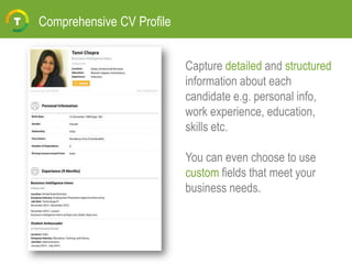 Comprehensive CV Profile
Capture detailed and structured
information about each
candidate e.g. personal info,
work experience, education,
skills etc.
You can even choose to use
custom fields that meet your
business needs.
 