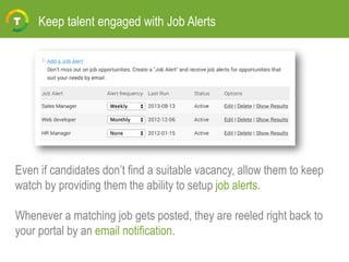 Keep talent engaged with Job Alerts
Even if candidates don’t find a suitable vacancy, allow them to keep
watch by providing them the ability to setup job alerts.
Whenever a matching job gets posted, they are reeled right back to
your portal by an email notification.
 