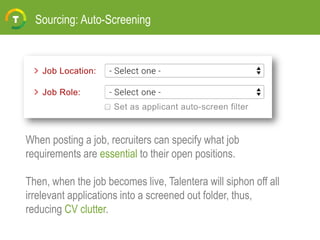 Sourcing: Auto-Screening
When posting a job, recruiters can specify what job
requirements are essential to their open positions.
Then, when the job becomes live, Talentera will siphon off all
irrelevant applications into a screened out folder, thus,
reducing CV clutter.
 