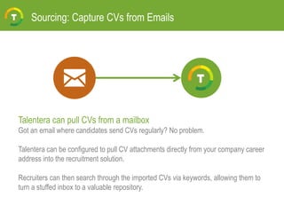 Sourcing: Capture CVs from Emails
Talentera can pull CVs from a mailbox
Got an email where candidates send CVs regularly? No problem.
Talentera can be configured to pull CV attachments directly from your company career
address into the recruitment solution.
Recruiters can then search through the imported CVs via keywords, allowing them to
turn a stuffed inbox to a valuable repository.
 