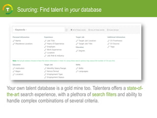 Sourcing: Find talent in your database
Your own talent database is a gold mine too. Talentera offers a state-of-
the-art search experience, with a plethora of search filters and ability to
handle complex combinations of several criteria.
 