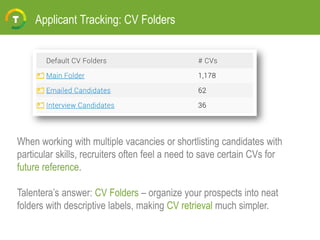 Applicant Tracking: CV Folders
When working with multiple vacancies or shortlisting candidates with
particular skills, recruiters often feel a need to save certain CVs for
future reference.
Talentera’s answer: CV Folders – organize your prospects into neat
folders with descriptive labels, making CV retrieval much simpler.
 