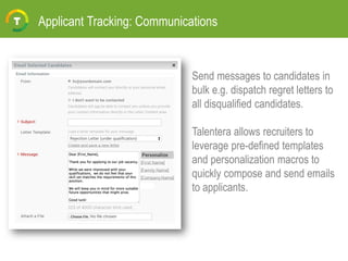 Applicant Tracking: Communications
Send messages to candidates in
bulk e.g. dispatch regret letters to
all disqualified candidates.
Talentera allows recruiters to
leverage pre-defined templates
and personalization macros to
quickly compose and send emails
to applicants.
 