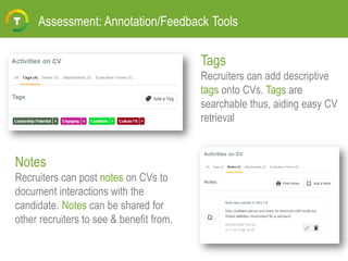 Assessment: Annotation/Feedback Tools
Tags
Recruiters can add descriptive
tags onto CVs. Tags are
searchable thus, aiding easy CV
retrieval
Notes
Recruiters can post notes on CVs to
document interactions with the
candidate. Notes can be shared for
other recruiters to see & benefit from.
 