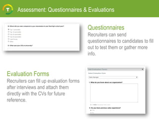Assessment: Questionnaires & Evaluations
Questionnaires
Recruiters can send
questionnaires to candidates to fill
out to test them or gather more
info.
Evaluation Forms
Recruiters can fill up evaluation forms
after interviews and attach them
directly with the CVs for future
reference.
 