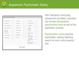 Assessment: Psychometric Testing
With Talentera’s third-party
assessment providers, recruiters
can include standardized
psychometric tests as part of the
application process.
Psychometric scores become
searchable, making Talentera
search an even more powerful
tool.
 