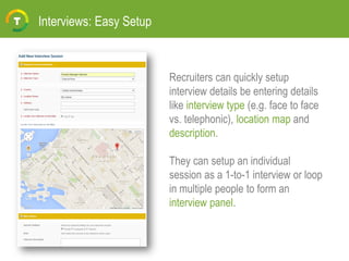 Interviews: Easy Setup
Recruiters can quickly setup
interview details be entering details
like interview type (e.g. face to face
vs. telephonic), location map and
description.
They can setup an individual
session as a 1-to-1 interview or loop
in multiple people to form an
interview panel.
 