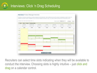 Interviews: Click ‘n Drag Scheduling
Recruiters can select time slots indicating when they will be available to
conduct the interview. Choosing slots is highly intuitive – just click and
drag on a calendar control.
 